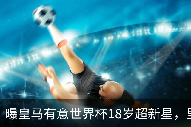曝皇马有意世界杯18岁超新星，里尔标价7000万欧元，曼联准备截胡